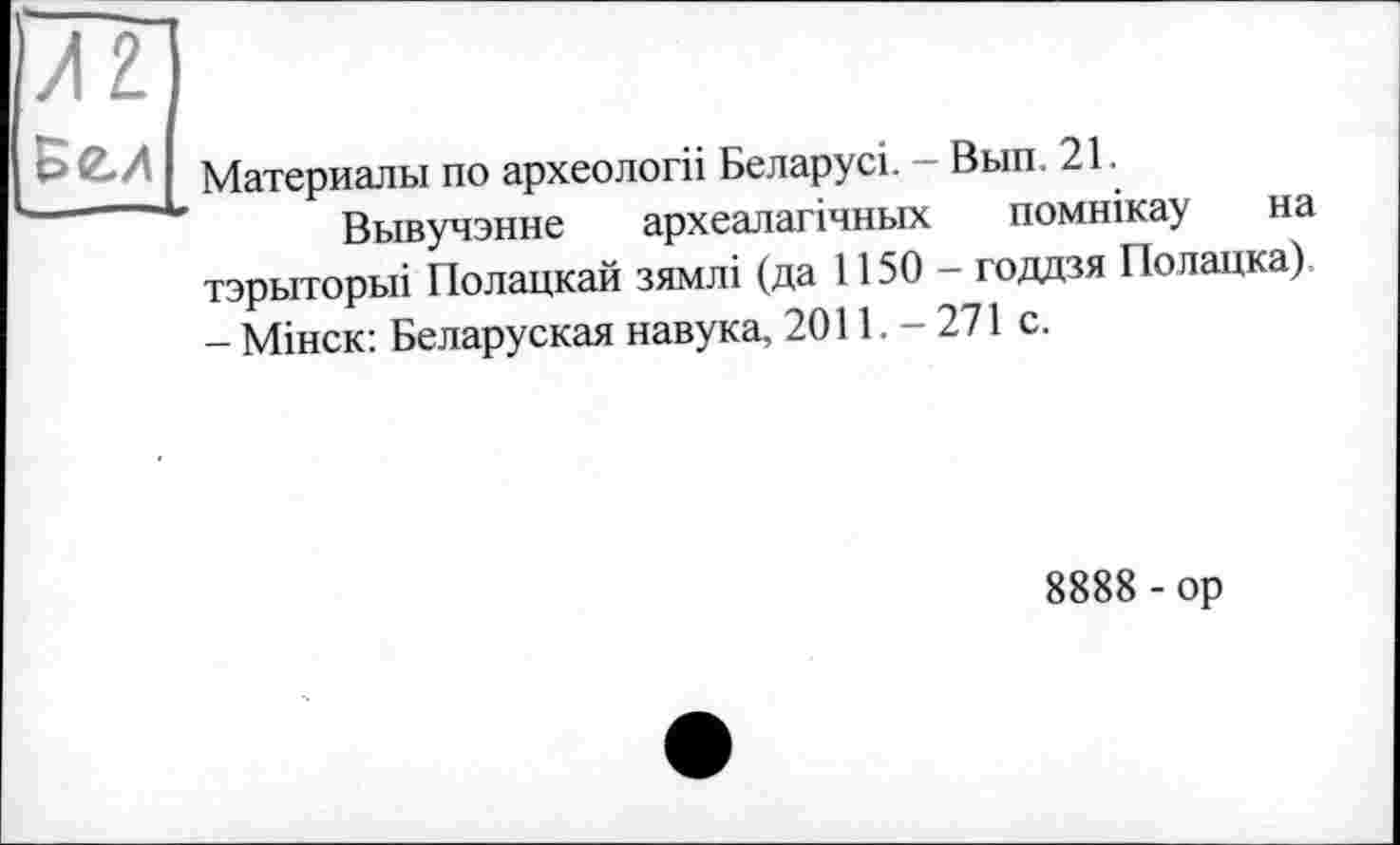 ﻿Al
Бєд
Материалы по археології Беларусі. - Вып. 21.
Вывучэнне археалагічньїх помнікау на тэрыторьп Полацкай зямлі (да 1150 - годдзя Полацка) - Мінск: Беларуская навука, 2011. - 271 с.
8888 - ор